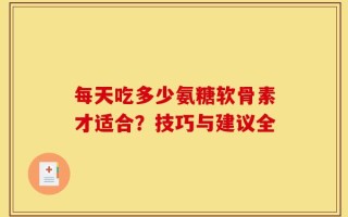 每天吃多少氨糖软骨素才适合？技巧与建议全