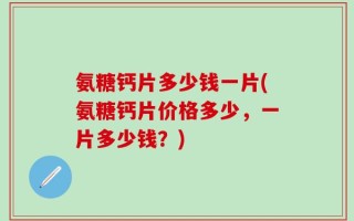 氨糖钙片多少钱一片(氨糖钙片价格多少，一片多少钱？)