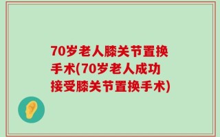 70岁老人膝关节置换手术(70岁老人成功接受膝关节置换手术)