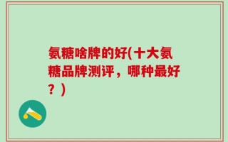 氨糖啥牌的好(十大氨糖品牌测评，哪种最好？)
