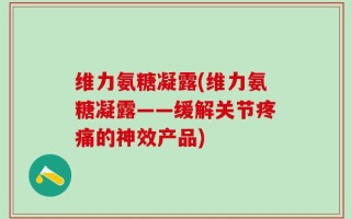 维力氨糖凝露(维力氨糖凝露——缓解关节疼痛的神效产品)