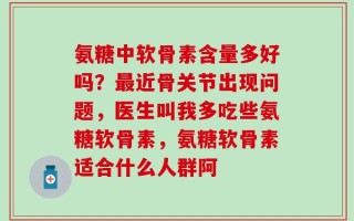 氨糖中软骨素含量多好吗？最近骨关节出现问题，医生叫我多吃些氨糖软骨素，氨糖软骨素适合什么人群阿