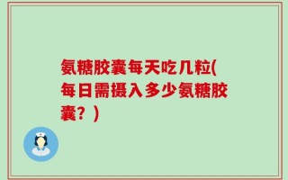 氨糖胶囊每天吃几粒(每日需摄入多少氨糖胶囊？)