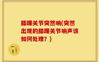 膝踝关节突然响(突然出现的膝踝关节响声该如何处理？)