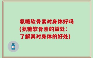 氨糖软骨素对身体好吗(氨糖软骨素的益处：了解其对身体的好处)