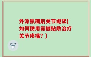 外涂氨糖后关节绷紧(如何使用氨糖贴敷治疗关节疼痛？)