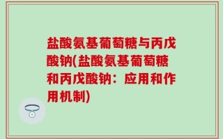 盐酸氨基葡萄糖与丙戊酸钠(盐酸氨基葡萄糖和丙戊酸钠：应用和作用机制)