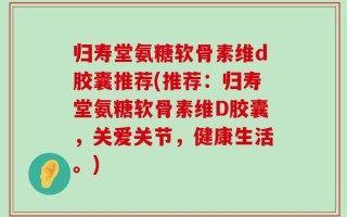 归寿堂氨糖软骨素维d胶囊推荐(推荐：归寿堂氨糖软骨素维D胶囊，关爱关节，健康生活。)