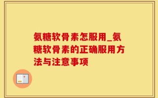 氨糖软骨素怎服用_氨糖软骨素的正确服用方法与注意事项