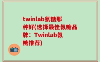 twinlab氨糖那种好(选择最佳氨糖品牌：Twinlab氨糖推荐)