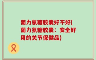葡力氨糖胶囊好不好(葡力氨糖胶囊：安全好用的关节保健品)