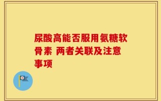 尿酸高能否服用氨糖软骨素 两者关联及注意事项