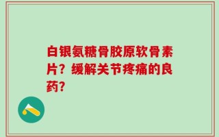 白银氨糖骨胶原软骨素片？缓解关节疼痛的良药？