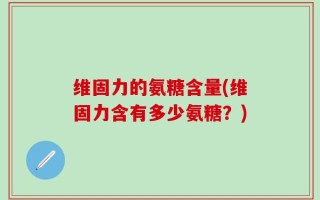 维固力的氨糖含量(维固力含有多少氨糖？)