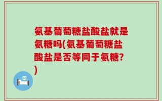 氨基葡萄糖盐酸盐就是氨糖吗(氨基葡萄糖盐酸盐是否等同于氨糖？)