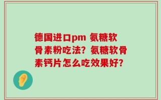 德国进口pm 氨糖软骨素粉吃法？氨糖软骨素钙片怎么吃效果好？