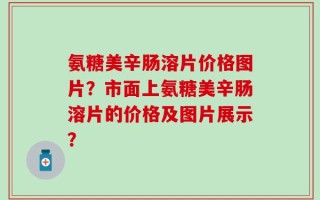 氨糖美辛肠溶片价格图片？市面上氨糖美辛肠溶片的价格及图片展示？