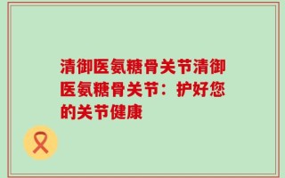 清御医氨糖骨关节清御医氨糖骨关节：护好您的关节健康