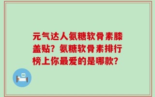 元气达人氨糖软骨素膝盖贴？氨糖软骨素排行榜上你最爱的是哪款？