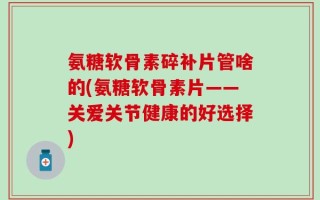 氨糖软骨素碎补片管啥的(氨糖软骨素片——关爱关节健康的好选择)