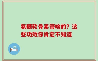 氨糖软骨素管啥的？这些功效你肯定不知道