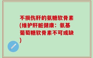不损伤肝的氨糖软骨素(维护肝脏健康：氨基葡萄糖软骨素不可或缺)