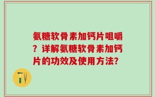 氨糖软骨素加钙片咀嚼？详解氨糖软骨素加钙片的功效及使用方法？