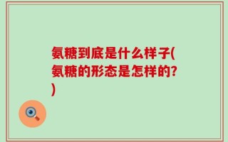 氨糖到底是什么样子(氨糖的形态是怎样的？)