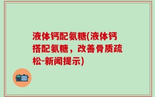 液体钙配氨糖(液体钙搭配氨糖，改善骨质疏松-新闻提示)