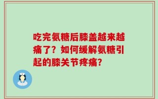 吃完氨糖后膝盖越来越痛了？如何缓解氨糖引起的膝关节疼痛？