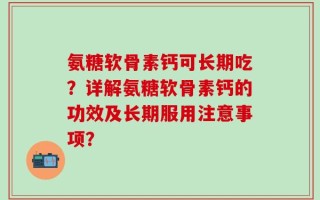 氨糖软骨素钙可长期吃？详解氨糖软骨素钙的功效及长期服用注意事项？