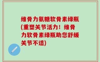 维骨力氨糖软骨素绿瓶(重塑关节活力！维骨力软骨素绿瓶助您舒缓关节不适)