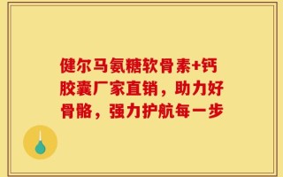 健尔马氨糖软骨素+钙胶囊厂家直销，助力好骨骼，强力护航每一步