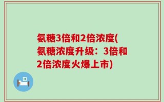 氨糖3倍和2倍浓度(氨糖浓度升级：3倍和2倍浓度火爆上市)