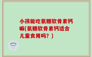 小孩能吃氨糖软骨素钙嘛(氨糖软骨素钙适合儿童食用吗？)