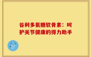 谷利多氨糖软骨素：呵护关节健康的得力助手