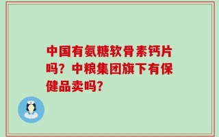 中国有氨糖软骨素钙片吗？中粮集团旗下有保健品卖吗？