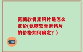 氨糖软骨素钙片是怎么定价(氨糖软骨素钙片的价格如何确定？)