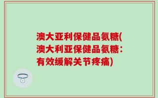 澳大亚利保健品氨糖(澳大利亚保健品氨糖：有效缓解关节疼痛)
