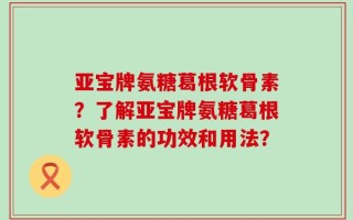 亚宝牌氨糖葛根软骨素？了解亚宝牌氨糖葛根软骨素的功效和用法？
