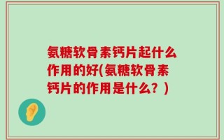 氨糖软骨素钙片起什么作用的好(氨糖软骨素钙片的作用是什么？)