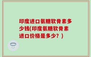 印度进口氨糖软骨素多少钱(印度氨糖软骨素进口价格是多少？)