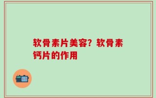软骨素片美容？软骨素钙片的作用