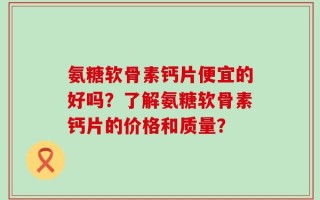 氨糖软骨素钙片便宜的好吗？了解氨糖软骨素钙片的价格和质量？