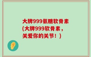 大牌999氨糖软骨素(大牌999软骨素，关爱你的关节！)