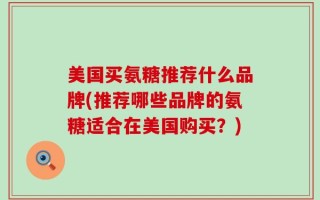 美国买氨糖推荐什么品牌(推荐哪些品牌的氨糖适合在美国购买？)
