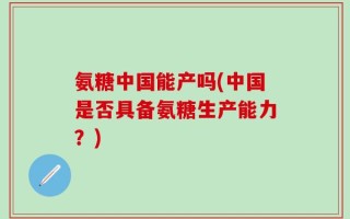 氨糖中国能产吗(中国是否具备氨糖生产能力？)