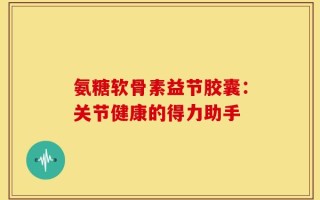 氨糖软骨素益节胶囊：关节健康的得力助手