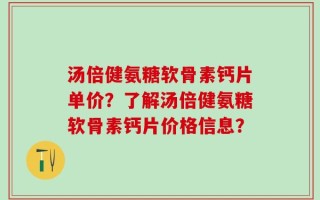 汤倍健氨糖软骨素钙片单价？了解汤倍健氨糖软骨素钙片价格信息？
