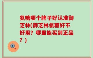 氨糖哪个牌子好认准御芝林(御芝林氨糖好不好用？哪里能买到正品？)